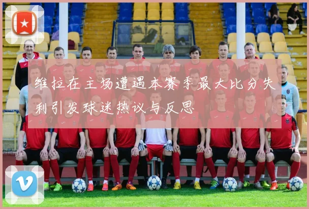 维拉在主场遭遇本赛季最大比分失利引发球迷热议与反思