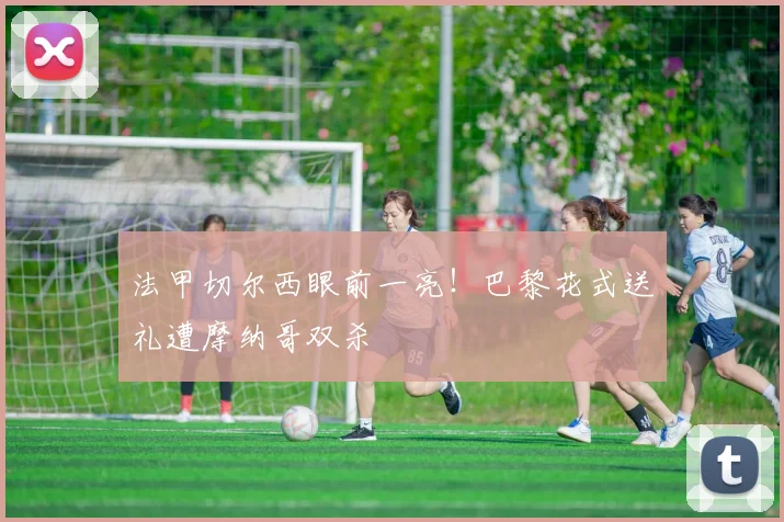 法甲切尔西眼前一亮！巴黎花式送礼遭摩纳哥双杀
